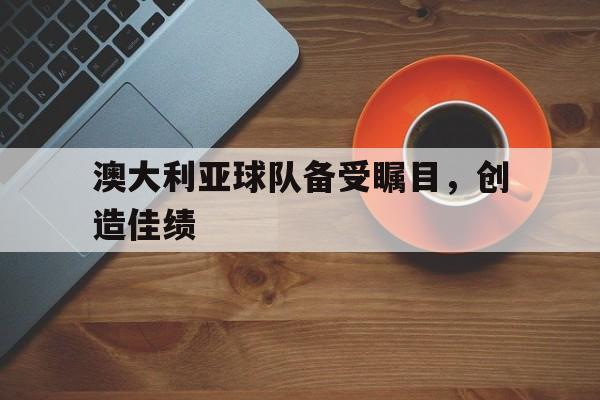 开云下载-澳大利亚球队备受瞩目,创造佳绩